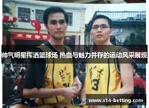 帅气明星挥洒篮球场 热血与魅力并存的运动风采展现